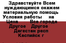 Здравствуйте.Всем нуждающимся окажем материальную помощь. Условия работы 50 на 5 › Цена ­ 1 - Все города Другое » Другое   . Дагестан респ.,Каспийск г.